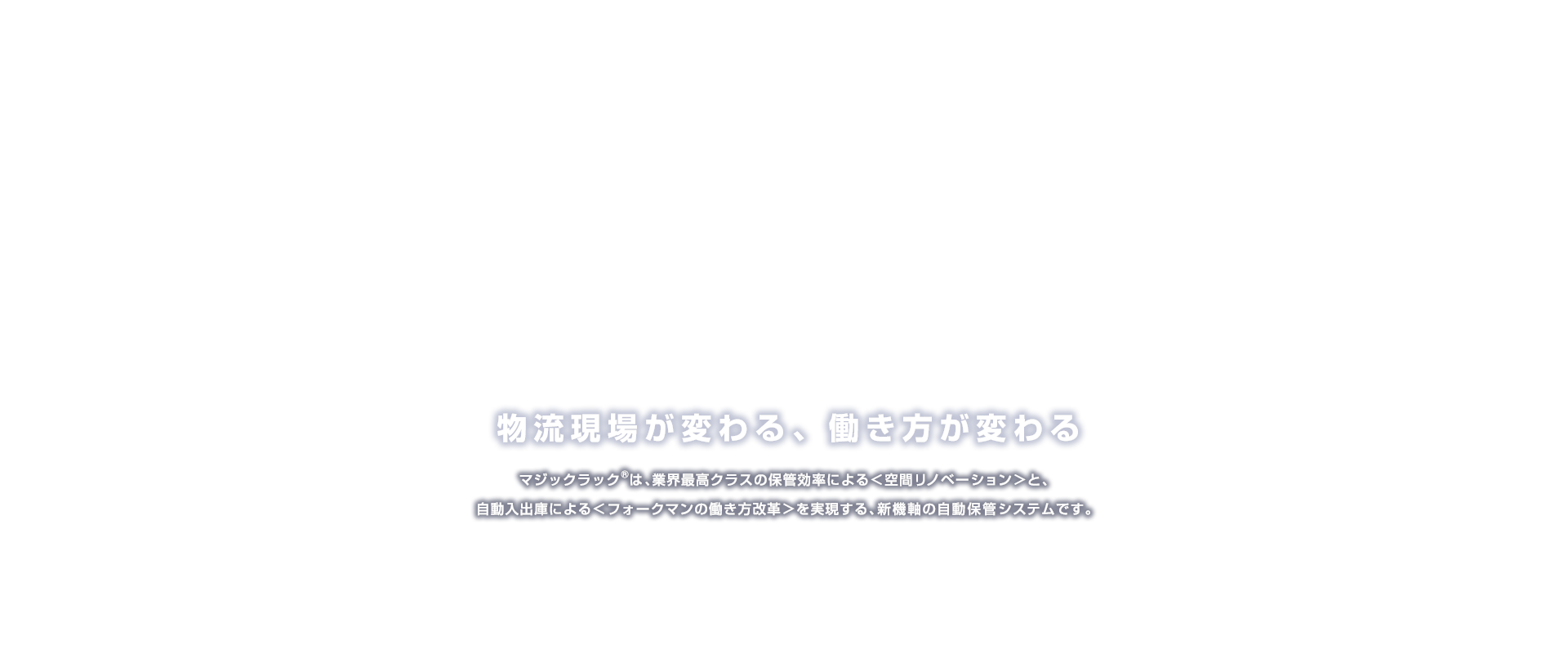 物流現場が変わる、働き方が変わる マジックラック®は、業界最高クラスの保管効率による＜空間リノベーション＞と、自動入出庫による＜フォークマンの働き方改革＞を実現する、新機能の自動保管システムです。