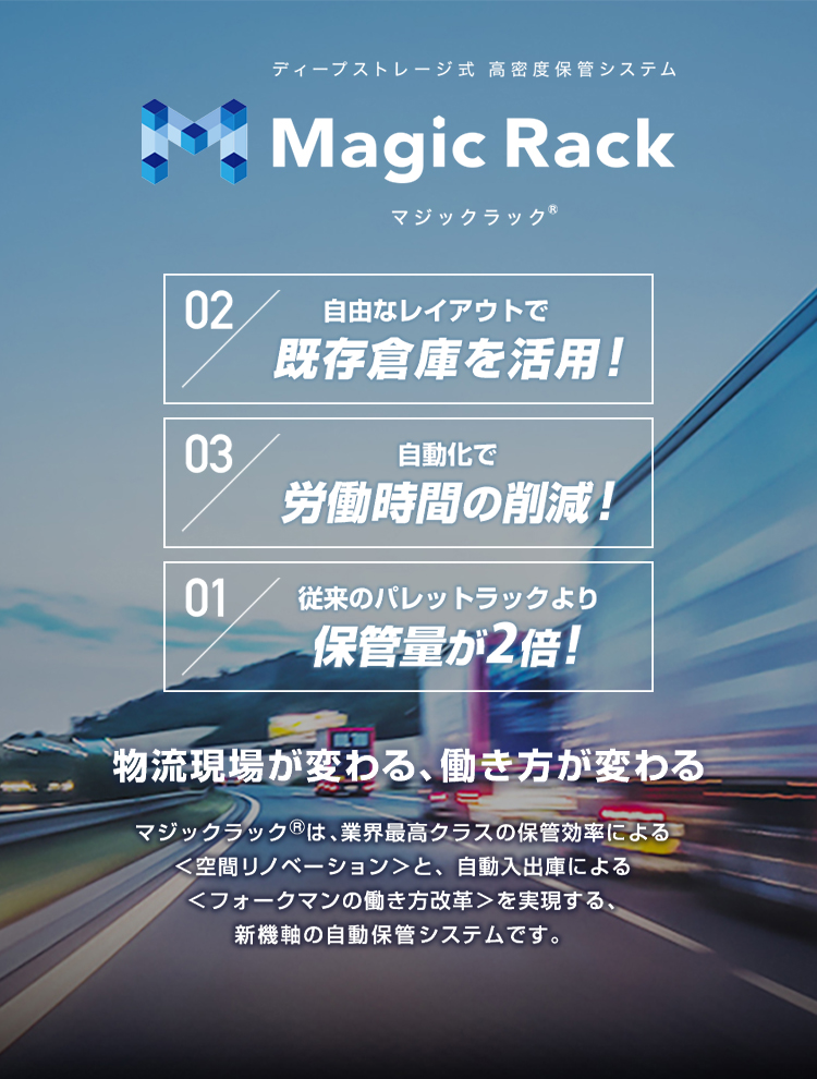 ディープストレージ式 高密度自動倉庫 Magic Rack マジックラック® 自由なレイアウトで既存倉庫を有効活用！ 自動化で労働時間の削減！ 従来のパレットラックより保管量が2倍！ 物流現場が変わる、働き方が変わる マジックラック®は、業界最高クラスの保管効率による＜空間リノベーション＞と、自動入出庫による＜フォークマンの働き方改革＞を実現する、新機能の自動保管システムです。